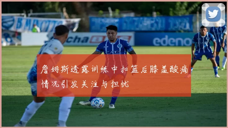 詹姆斯透露训练中扣篮后膝盖酸痛情况引发关注与担忧