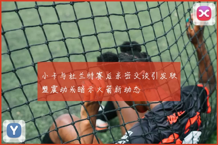 小卡与杜兰特赛后亲密交谈引发联盟震动或暗示火箭新动态