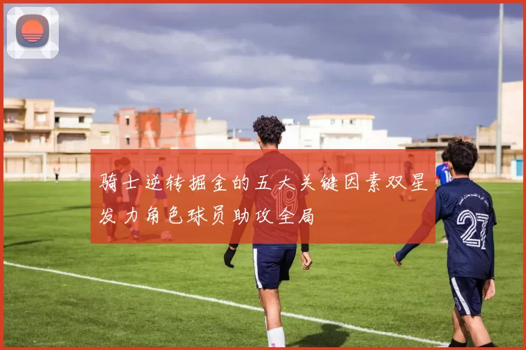 骑士逆转掘金的五大关键因素双星发力角色球员助攻全局