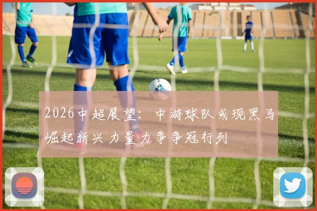 2026中超展望：中游球队或现黑马崛起新兴力量力争争冠行列