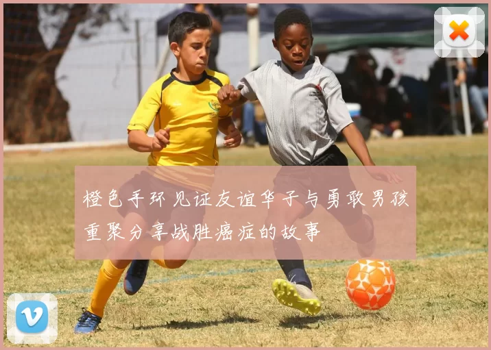 橙色手环见证友谊华子与勇敢男孩重聚分享战胜癌症的故事