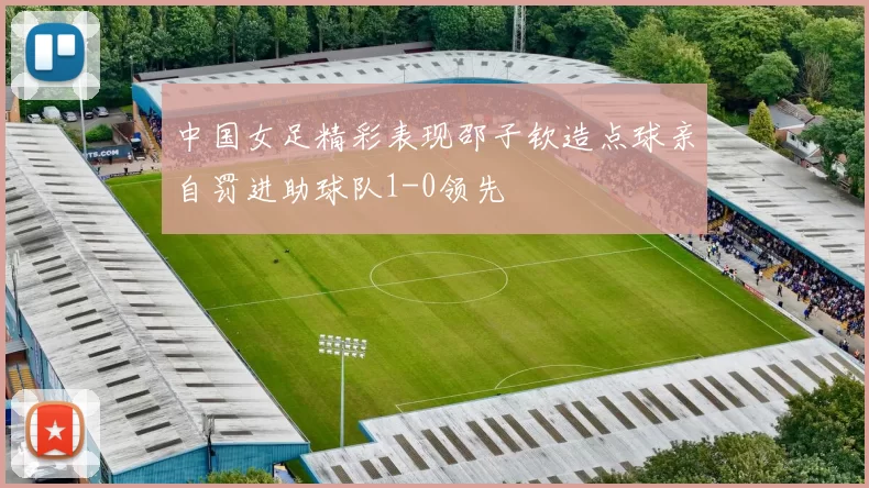 中国女足精彩表现邵子钦造点球亲自罚进助球队1-0领先