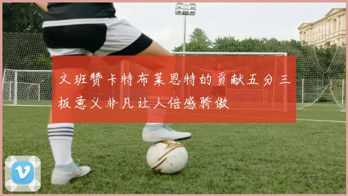 文班赞卡特布莱恩特的贡献五分三板意义非凡让人倍感骄傲