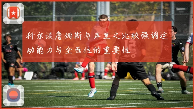 科尔谈詹姆斯与库里之比较强调运动能力与全面性的重要性