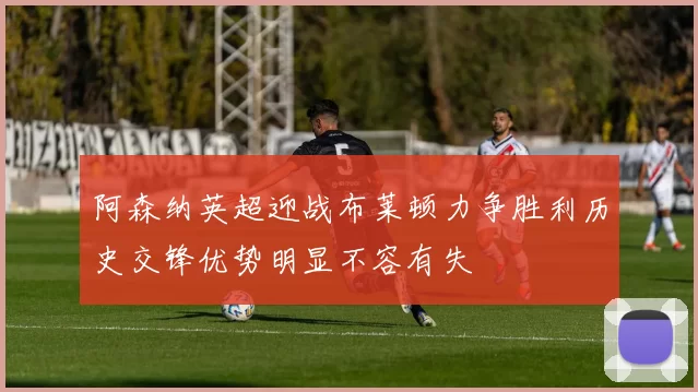 阿森纳英超迎战布莱顿力争胜利历史交锋优势明显不容有失