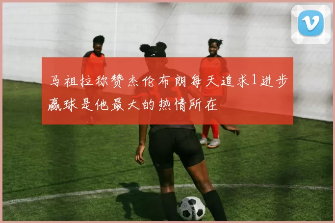 马祖拉称赞杰伦布朗每天追求1进步赢球是他最大的热情所在