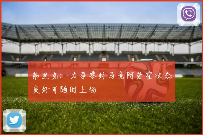 弗里克：力争零封马竞阿劳霍状态良好可随时上场