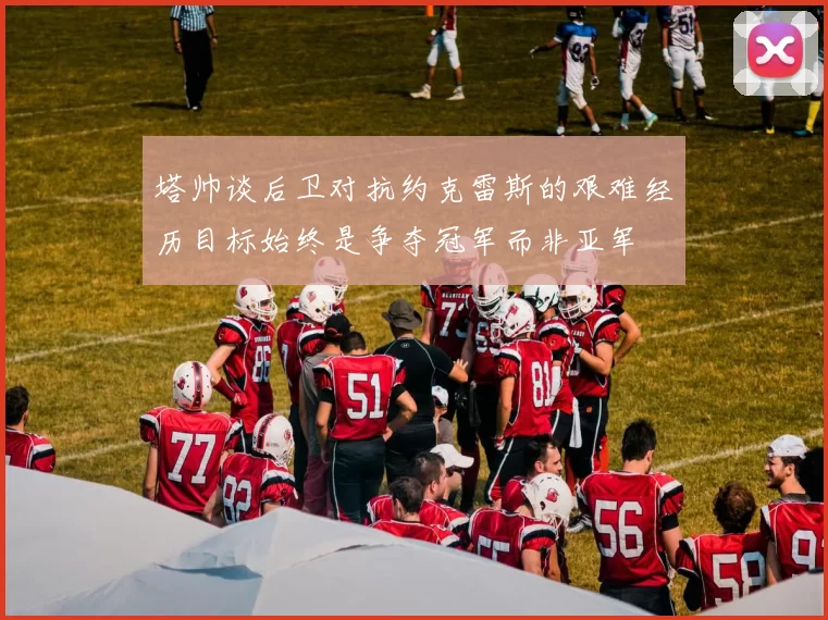 塔帅谈后卫对抗约克雷斯的艰难经历目标始终是争夺冠军而非亚军